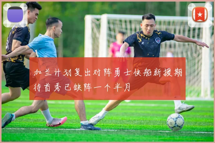 加兰计划复出对阵勇士快船新援期待首秀已缺阵一个半月