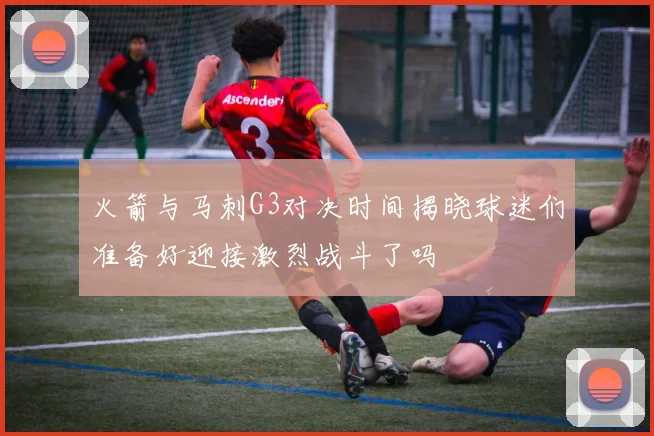 火箭与马刺G3对决时间揭晓球迷们准备好迎接激烈战斗了吗