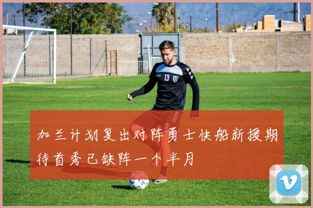 加兰计划复出对阵勇士快船新援期待首秀已缺阵一个半月